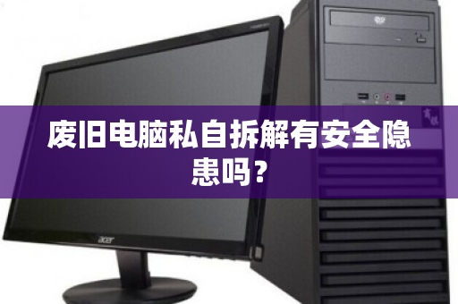 废旧电脑私自拆解有安全隐患吗? 废旧电脑私自拆解有安全隐患吗?