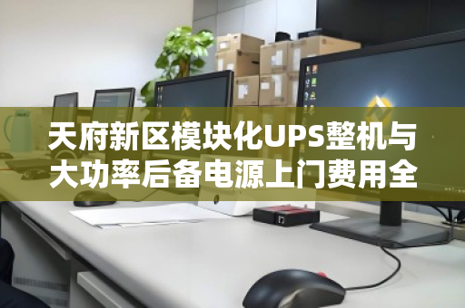 天府新区模块化UPS整机与大功率后备电源上门费用全解析 天府新区模块化UPS整机与大功率后备电源上门费用全解析