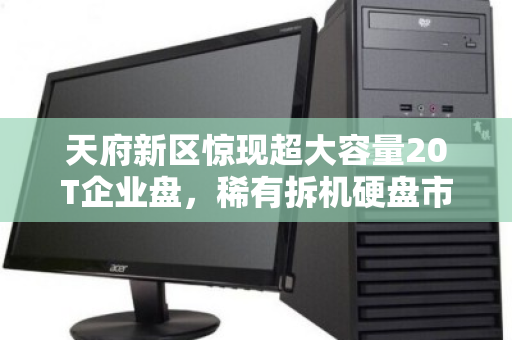 天府新区惊现超大容量20T企业盘，稀有拆机硬盘市场价与回收内幕全解析