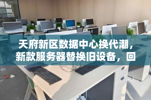 天府新区数据中心换代潮,新款服务器替换旧设备,回收价如何榨干剩余价值? 天府新区数据中心换代潮,新款服务器替换旧设备,回收价如何榨干剩余价值?