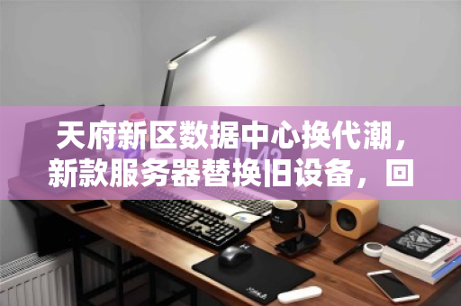 天府新区数据中心换代潮，新款服务器替换旧设备，回收价如何榨干剩余价值？
