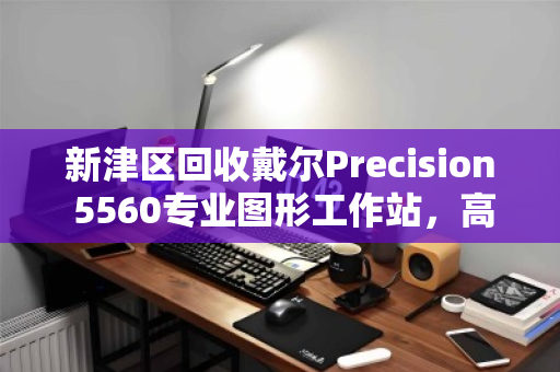 新津区回收戴尔Precision 5560专业图形工作站，高价值设备的最佳处置方案