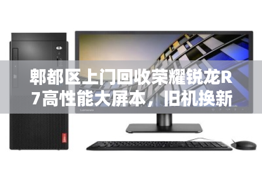 郫都区上门回收荣耀锐龙R7高性能大屏本,旧机换新颜,便捷与价值并存 郫都区上门回收荣耀锐龙R7高性能大屏本,旧机换新颜,便捷与价值并存