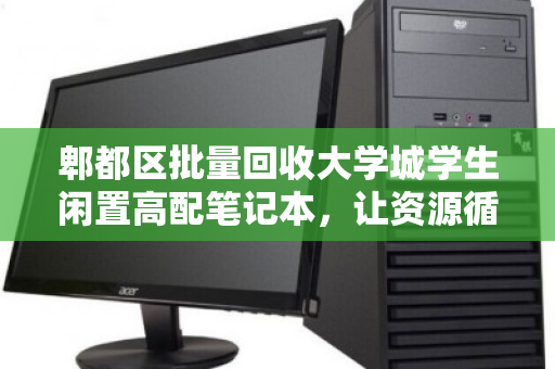 郫都区批量回收大学城学生闲置高配笔记本,让资源循环,为青春减负 郫都区批量回收大学城学生闲置高配笔记本,让资源循环,为青春减负