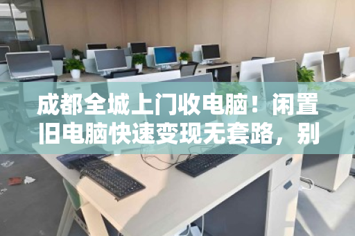 成都全城上门收电脑！闲置旧电脑快速变现无套路，别再让电子垃圾蒙尘了