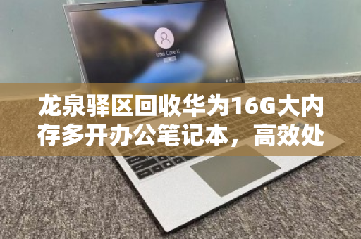 龙泉驿区回收华为16G大内存多开办公笔记本，高效处理与价值重生