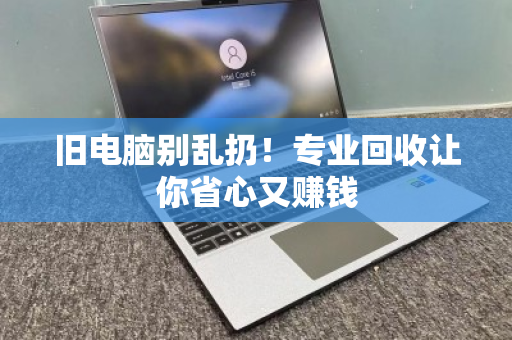 旧电脑别乱扔！专业回收让你省心又赚钱