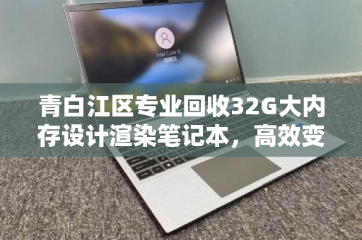 青白江区专业回收32G大内存设计渲染笔记本，高效变现，赋能创作