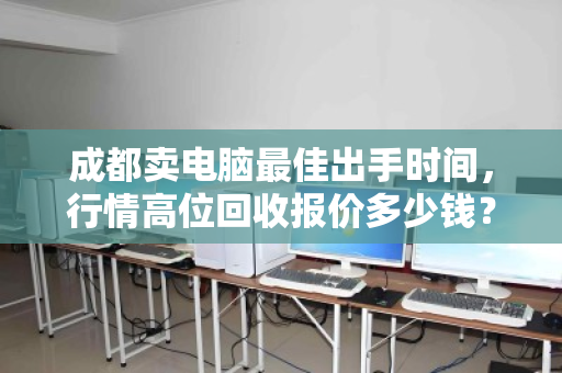 成都卖电脑最佳出手时间,行情高位回收报价多少钱?一文说透时机与价格 成都卖电脑最佳出手时间,行情高位回收报价多少钱?一文说透时机与价格