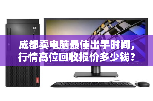 成都卖电脑最佳出手时间，行情高位回收报价多少钱？一文说透时机与价格