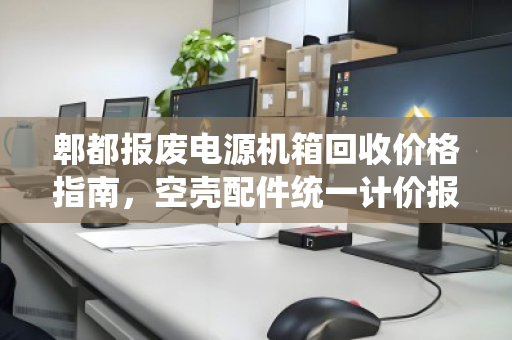 郫都报废电源机箱回收价格指南,空壳配件统一计价报价全解析 郫都报废电源机箱回收价格指南,空壳配件统一计价报价全解析