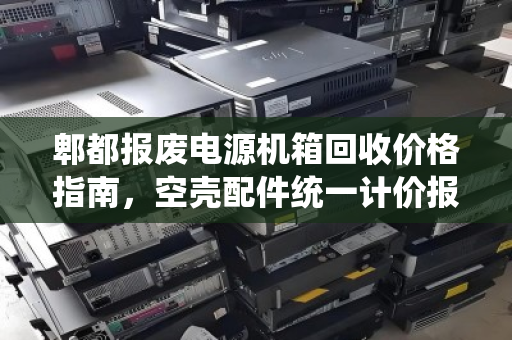 郫都报废电源机箱回收价格指南,空壳配件统一计价报价全解析 郫都报废电源机箱回收价格指南,空壳配件统一计价报价全解析