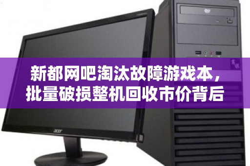 新都网吧淘汰故障游戏本，批量破损整机回收市价背后的产业变局