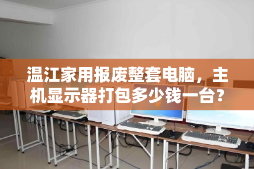 温江家用报废整套电脑,主机显示器打包多少钱一台?深度解析回收行情与避坑指南 温江家用报废整套电脑,主机显示器打包多少钱一台?深度解析回收行情与避坑指南