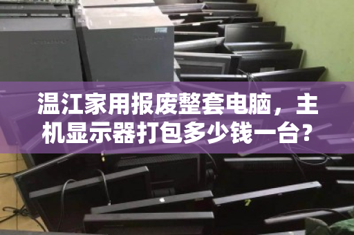 温江家用报废整套电脑，主机显示器打包多少钱一台？深度解析回收行情与避坑指南