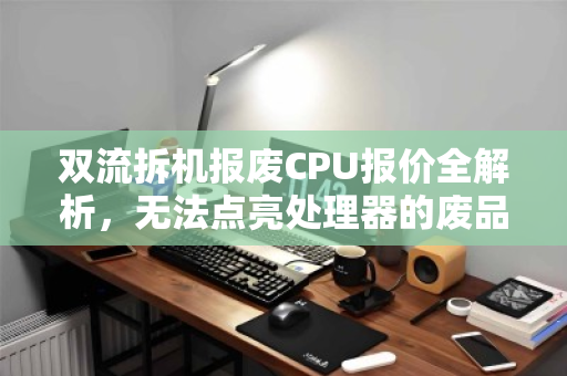 双流拆机报废CPU报价全解析，无法点亮处理器的废品收购价到底值不值？