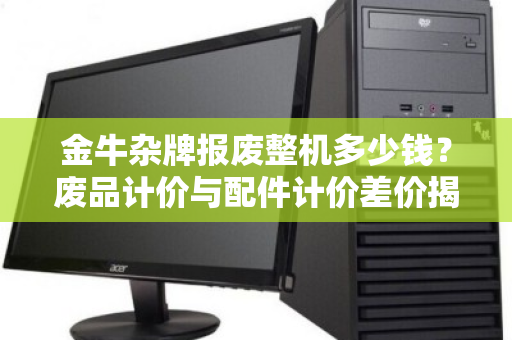 金牛杂牌报废整机多少钱?废品计价与配件计价差价揭秘,回收师傅教你避坑 金牛杂牌报废整机多少钱?废品计价与配件计价差价揭秘,回收师傅教你避坑