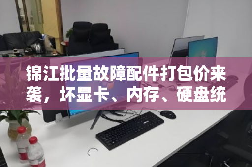 锦江批量故障配件打包价来袭,坏显卡、内存、硬盘统一定价,省心省力更划算 锦江批量故障配件打包价来袭,坏显卡、内存、硬盘统一定价,省心省力更划算