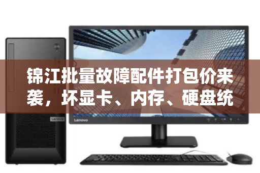 锦江批量故障配件打包价来袭,坏显卡、内存、硬盘统一定价,省心省力更划算 锦江批量故障配件打包价来袭,坏显卡、内存、硬盘统一定价,省心省力更划算