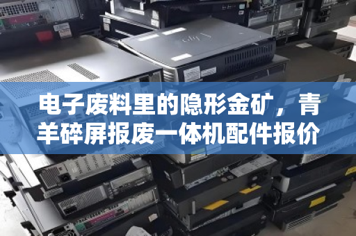 电子废料里的隐形金矿,青羊碎屏报废一体机配件报价与完好主板CPU收购市价深度解析 电子废料里的隐形金矿,青羊碎屏报废一体机配件报价与完好主板CPU收购市价深度解析