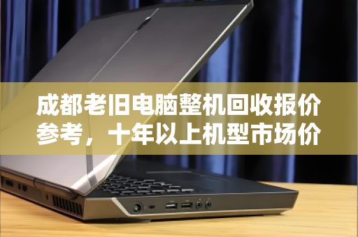 成都老旧电脑整机回收报价参考，十年以上机型市场价与避坑指南