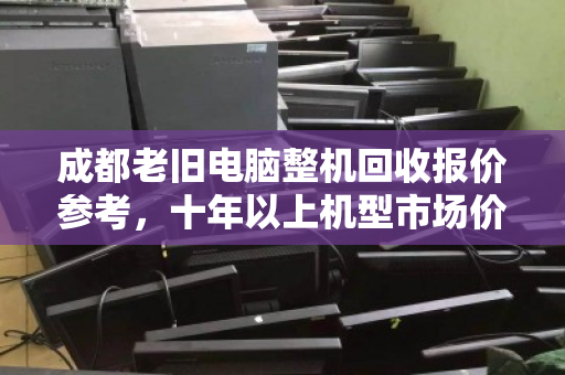 成都老旧电脑整机回收报价参考，十年以上机型市场价与避坑指南