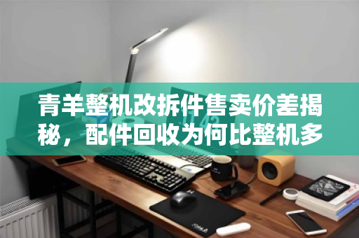 青羊整机改拆件售卖价差揭秘，配件回收为何比整机多赚三成？