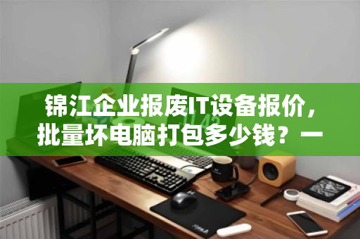 锦江企业报废IT设备报价,批量坏电脑打包多少钱?一文读懂回收价值与流程 锦江企业报废IT设备报价,批量坏电脑打包多少钱?一文读懂回收价值与流程