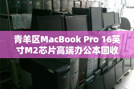 青羊区MacBook Pro 16英寸M2芯片高端办公本回收,一次明智的资产升级之选 青羊区MacBook Pro 16英寸M2芯片高端办公本回收,一次明智的资产升级之选