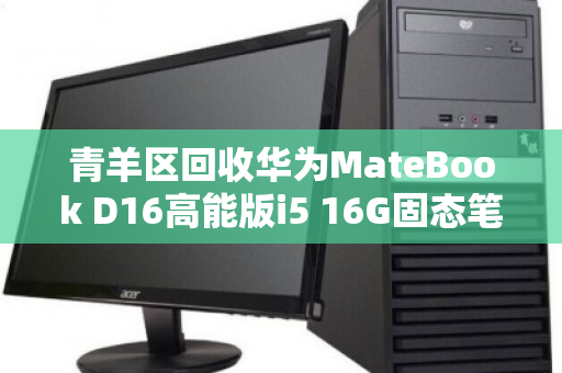 青羊区回收华为MateBook D16高能版i5 16G固态笔记本,高效变现与环保双赢 青羊区回收华为MateBook D16高能版i5 16G固态笔记本,高效变现与环保双赢