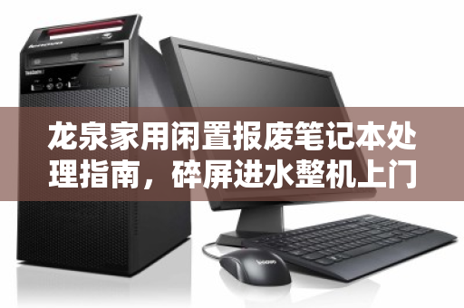 龙泉家用闲置报废笔记本处理指南,碎屏进水整机上门报价全解析 龙泉家用闲置报废笔记本处理指南,碎屏进水整机上门报价全解析