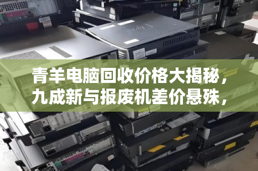 青羊电脑回收价格大揭秘，九成新与报废机差价悬殊，真相令人咋舌