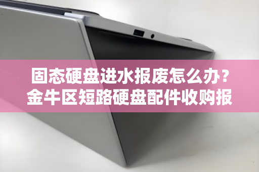 固态硬盘进水报废怎么办?金牛区短路硬盘配件收购报价与回收全指南 固态硬盘进水报废怎么办?金牛区短路硬盘配件收购报价与回收全指南