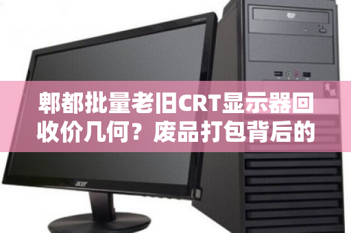 郫都批量老旧CRT显示器回收价几何?废品打包背后的隐形价值与市场真相 郫都批量老旧CRT显示器回收价几何?废品打包背后的隐形价值与市场真相