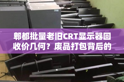 郫都批量老旧CRT显示器回收价几何?废品打包背后的隐形价值与市场真相 郫都批量老旧CRT显示器回收价几何?废品打包背后的隐形价值与市场真相