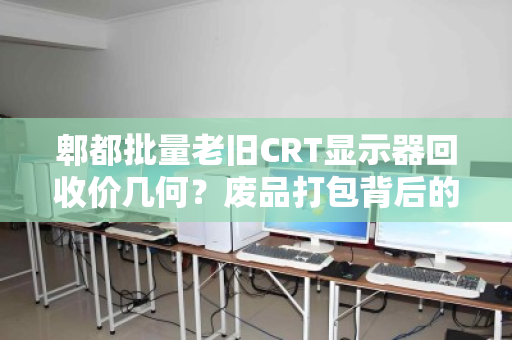 郫都批量老旧CRT显示器回收价几何？废品打包背后的隐形价值与市场真相