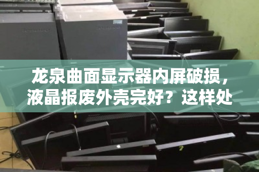 龙泉曲面显示器内屏破损,液晶报废外壳完好?这样处理价值最大化 龙泉曲面显示器内屏破损,液晶报废外壳完好?这样处理价值最大化