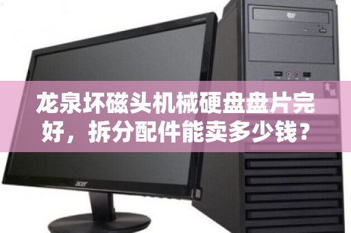 龙泉坏磁头机械硬盘盘片完好，拆分配件能卖多少钱？回收与价值全解析