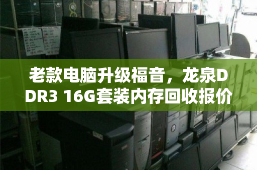 老款电脑升级福音,龙泉DDR3 16G套装内存回收报价解析与避坑指南 老款电脑升级福音,龙泉DDR3 16G套装内存回收报价解析与避坑指南