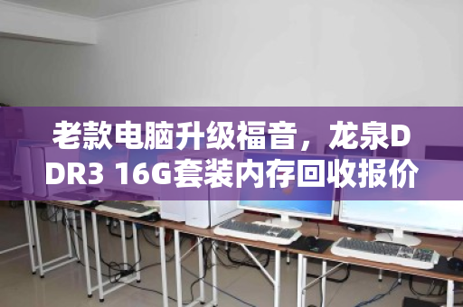 老款电脑升级福音,龙泉DDR3 16G套装内存回收报价解析与避坑指南 老款电脑升级福音,龙泉DDR3 16G套装内存回收报价解析与避坑指南