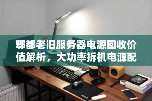 郫都老旧服务器电源回收价值解析，大功率拆机电源配件最新报价与市场观察