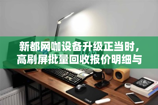 新都网咖设备升级正当时,高刷屏批量回收报价明细与换代攻略 新都网咖设备升级正当时,高刷屏批量回收报价明细与换代攻略