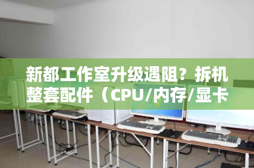 新都工作室升级遇阻？拆机整套配件（CPU/内存/显卡）打包报价，省心又划算
