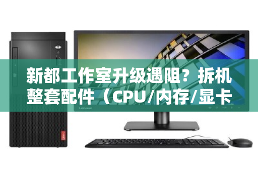 新都工作室升级遇阻？拆机整套配件（CPU/内存/显卡）打包报价，省心又划算