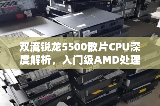 双流锐龙5500散片CPU深度解析,入门级AMD处理器折价报价与市场实况 双流锐龙5500散片CPU深度解析,入门级AMD处理器折价报价与市场实况