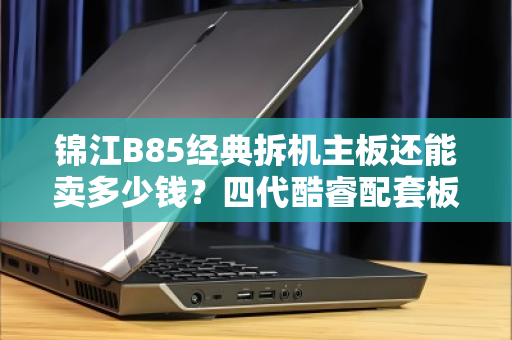 锦江B85经典拆机主板还能卖多少钱？四代酷睿配套板收购行情全解析