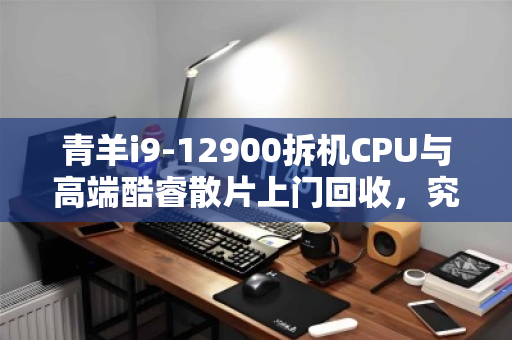 青羊i9-12900拆机CPU与高端酷睿散片上门回收，究竟值多少钱？