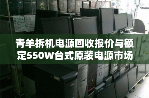 青羊拆机电源回收报价与额定550W台式原装电源市场价全解析