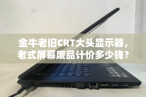 金牛老旧CRT大头显示器,老式屏幕废品计价多少钱?一段历史与现实的对话 金牛老旧CRT大头显示器,老式屏幕废品计价多少钱?一段历史与现实的对话