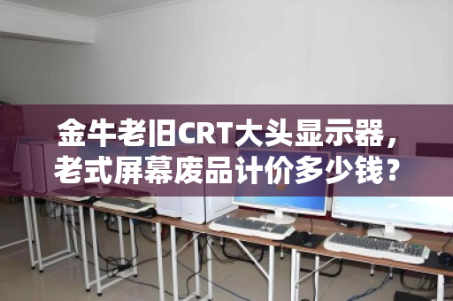金牛老旧CRT大头显示器，老式屏幕废品计价多少钱？一段历史与现实的对话